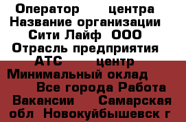 Оператор Call-центра › Название организации ­ Сити Лайф, ООО › Отрасль предприятия ­ АТС, call-центр › Минимальный оклад ­ 24 000 - Все города Работа » Вакансии   . Самарская обл.,Новокуйбышевск г.